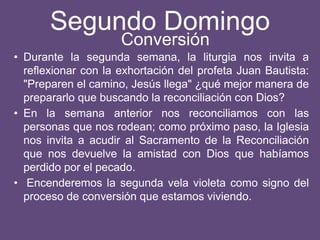 Segundo Domingo
• Durante la segunda semana, la liturgia nos invita a
reflexionar con la exhortación del profeta Juan Bautista:
"Preparen el camino, Jesús llega" ¿qué mejor manera de
prepararlo que buscando la reconciliación con Dios?
• En la semana anterior nos reconciliamos con las
personas que nos rodean; como próximo paso, la Iglesia
nos invita a acudir al Sacramento de la Reconciliación
que nos devuelve la amistad con Dios que habíamos
perdido por el pecado.
• Encenderemos la segunda vela violeta como signo del
proceso de conversión que estamos viviendo.
Conversión
 