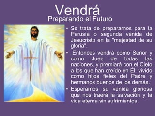 Vendrá
• Se trata de prepararnos para la
Parusía o segunda venida de
Jesucristo en la "majestad de su
gloria".
• Entonces vendrá como Señor y
como Juez de todas las
naciones, y premiará con el Cielo
a los que han creído en Él; vivido
como hijos fieles del Padre y
hermanos buenos de los demás.
• Esperamos su venida gloriosa
que nos traerá la salvación y la
vida eterna sin sufrimientos.
Preparando el Futuro
 