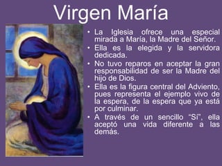 Virgen María
• La Iglesia ofrece una especial
mirada a María, la Madre del Señor.
• Ella es la elegida y la servidora
dedicada.
• No tuvo reparos en aceptar la gran
responsabilidad de ser la Madre del
hijo de Dios.
• Ella es la figura central del Adviento,
pues representa el ejemplo vivo de
la espera, de la espera que ya está
por culminar.
• A través de un sencillo “Sí”, ella
aceptó una vida diferente a las
demás.
 