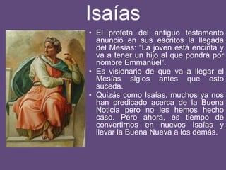 Isaías
• El profeta del antiguo testamento
anunció en sus escritos la llegada
del Mesías: “La joven está encinta y
va a tener un hijo al que pondrá por
nombre Emmanuel”.
• Es visionario de que va a llegar el
Mesías siglos antes que esto
suceda.
• Quizás como Isaías, muchos ya nos
han predicado acerca de la Buena
Noticia pero no les hemos hecho
caso. Pero ahora, es tiempo de
convertirnos en nuevos Isaías y
llevar la Buena Nueva a los demás.
 