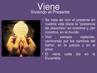 Viene
• Se trata de vivir el presente en
nuestra vida diaria la "presencia
de Jesucristo" en nosotros y, por
nosotros, en el mundo.
• Vivir siempre vigilantes,
caminando por los caminos del
Señor, en la justicia y en el
amor.
• Él viene cada día en la
Eucaristía.
Viviendo el Presente
 
