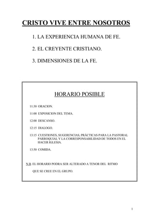 CRISTO VIVE ENTRE NOSOTROS
   1. LA EXPERIENCIA HUMANA DE FE.

   2. EL CREYENTE CRISTIANO.

   3. DIMENSIONES DE LA FE.




                   HORARIO POSIBLE
  11:30 ORACION.

  11:00 EXPOSICION DEL TEMA.

  12:00 DESCANSO.

  12:15 DIALOGO.

  13:15 CUESTIONES, SUGERENCIAS, PRÁCTICAS PARA LA PASTORAL
        PARROQUIAL Y LA CORRESPONSABILIDAD DE TODOS EN EL
        HACER IGLESIA.

  13:50 COMIDA.



N.B. EL HORARIO PODRA SER ALTERADO A TENOR DEL RITMO

   QUE SE CREE EN EL GRUPO.




                                                              1
 