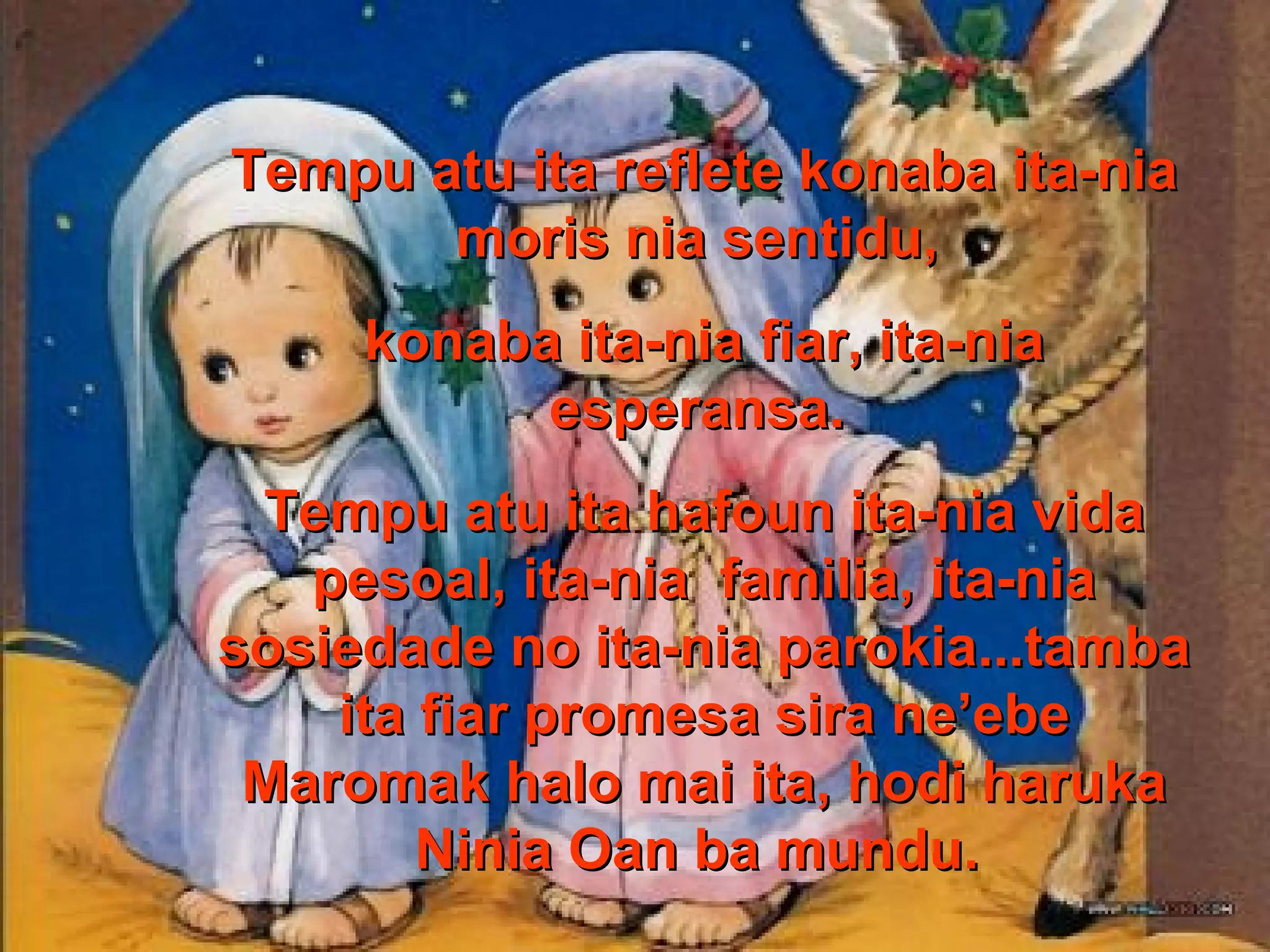 Tempu atu ita reflete konaba ita-nia
moris nia sentidu,
konaba ita-nia fiar, ita-nia
esperansa.
Tempu atu ita hafoun ita-nia vida
pesoal, ita-nia familia, ita-nia
sosiedade no ita-nia parokia...tamba
ita fiar promesa sira ne’ebe
Maromak halo mai ita, hodi haruka
Ninia Oan ba mundu.

 