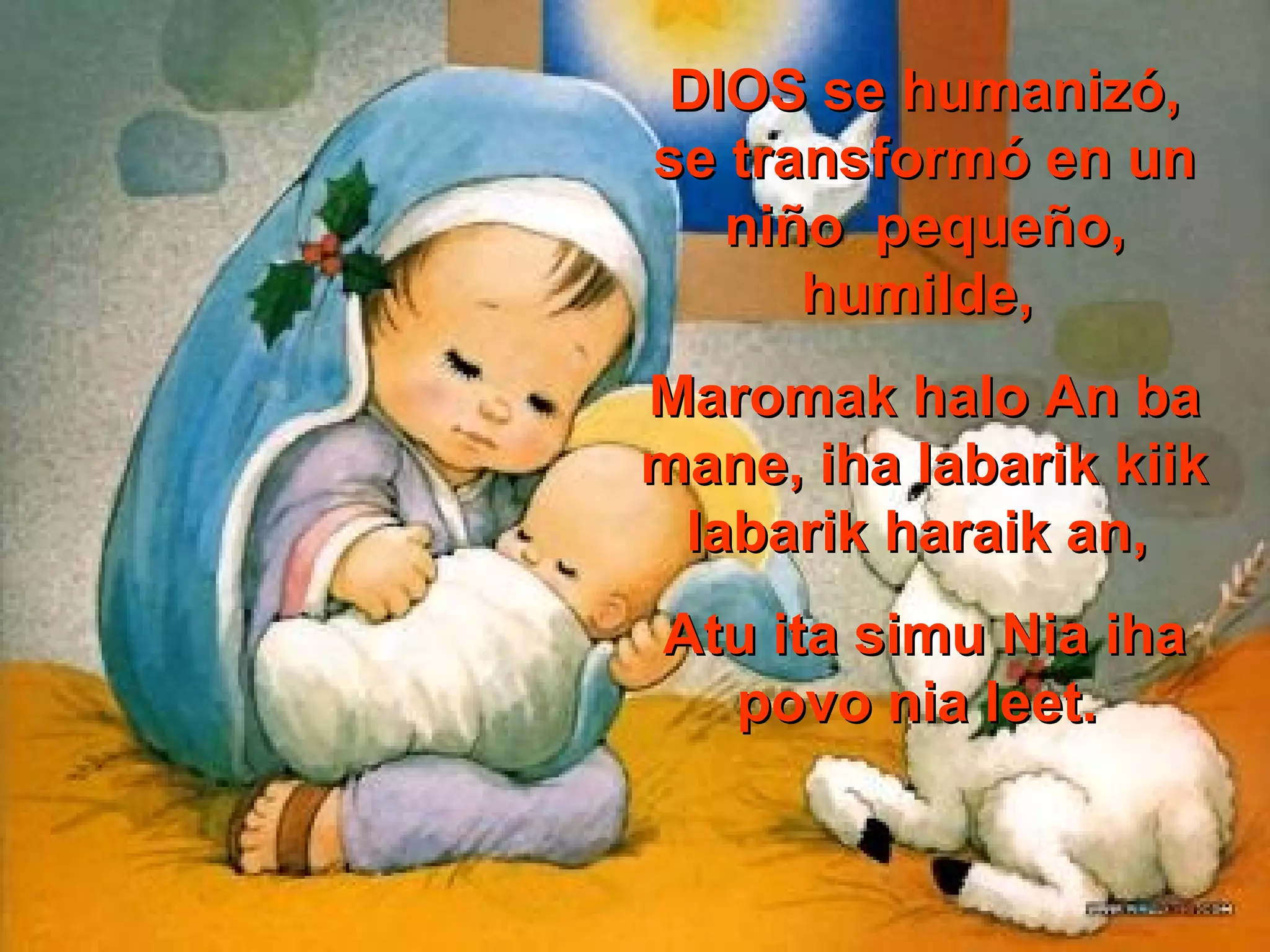 DIOS se humanizó,
se transformó en un
niño pequeño,
humilde,
Maromak halo An ba
mane, iha labarik kiik
labarik haraik an,
Atu ita simu Nia iha
povo nia leet.

 