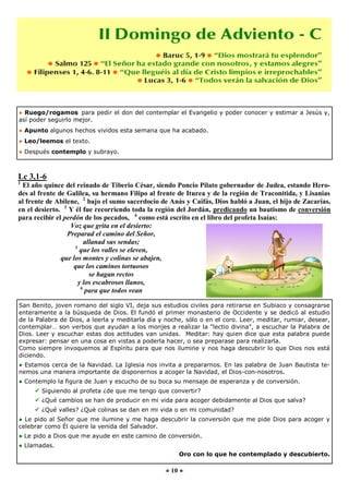 ● Ruego/rogamos para pedir el don del contemplar el Evangelio y poder conocer y estimar a Jesús y,
así poder seguirlo mejor.
● Apunto algunos hechos vividos esta semana que ha acabado.
● Leo/leemos el texto.
● Después contemplo y subrayo.



Lc 3,1-6
1
 El año quince del reinado de Tiberio César, siendo Poncio Pilato gobernador de Judea, estando Hero-
des al frente de Galilea, su hermano Filipo al frente de Iturea y de la región de Traconítida, y Lisanias
al frente de Abilene, 2 bajo el sumo sacerdocio de Anás y Caifás, Dios habló a Juan, el hijo de Zacarías,
en el desierto. 3 Y él fue recorriendo toda la región del Jordán, predicando un bautismo de conversión
para recibir el perdón de los pecados, 4 como está escrito en el libro del profeta Isaías:
                  Voz que grita en el desierto:
                 Preparad el camino del Señor,
                         allanad sus sendas;
                    5
                      que los valles se eleven,
               que los montes y colinas se abajen,
                   que los caminos tortuosos
                           se hagan rectos
                      y los escabrosos llanos,
                       6
                         para que todos vean

San Benito, joven romano del siglo VI, deja sus estudios civiles para retirarse en Subiaco y consagrarse
enteramente a la búsqueda de Dios. El fundó el primer monasterio de Occidente y se dedicó al estudio
de la Palabra de Dios, a leerla y meditarla día y noche, sólo o en el coro. Leer, meditar, rumiar, desear,
contemplar… son verbos que ayudan a los monjes a realizar la “lectio divina”, a escuchar la Palabra de
Dios. Leer y escuchar estas dos actitudes van unidas. Meditar: hay quien dice que esta palabra puede
expresar: pensar en una cosa en vistas a poderla hacer, o sea preparase para realizarla.
Como siempre invoquemos al Espíritu para que nos ilumine y nos haga descubrir lo que Dios nos está
diciendo.
● Estamos cerca de la Navidad. La Iglesia nos invita a prepararnos. En las palabra de Juan Bautista te-
nemos una manera importante de disponernos a acoger la Navidad, el Dios-con-nosotros.
● Contemplo la figura de Juan y escucho de su boca su mensaje de esperanza y de conversión.
      Siguiendo al profeta ¿de que me tengo que convertir?
      ¿Qué cambios se han de producir en mi vida para acoger debidamente al Dios que salva?
      ¿Qué valles? ¿Qué colinas se dan en mi vida o en mi comunidad?
● Le pido al Señor que me ilumine y me haga descubrir la conversión que me pide Dios para acoger y
celebrar como Él quiere la venida del Salvador.
● Le pido a Dios que me ayude en este camino de conversión.
● Llamadas.
                                                      Oro con lo que he contemplado y descubierto.

                                                  ● 10 ●
 
