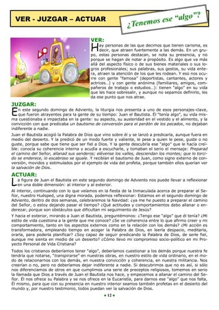 lgo”                ?
  VER - JUZGAR – ACTUAR
                                                           ¿Tenem os ese “a

                                        VER:
                                        H    ay personas de las que decimos que tienen carisma, es
                                             decir, que atraen fuertemente a las demás. En un gru-
                                        po, estas personas destacan, se nota su presencia, y no
                                        porque se hagan de notar a propósito. Es algo que va más
                                        allá del aspecto físico o de sus bienes materiales o sus lo-
                                        gros profesionales; sus palabras, sus gestos, su vida ente-
                                        ra, atraen la atención de los que les rodean. Y eso nos ocu-
                                        rre con gente “famosa” (deportistas, cantantes, actores y
                                        actrices…) y con gente anónima (familiares, amigos, com-
                                        pañeros de trabajo o estudios…): tienen “algo” en su vida
                                        que les hace sobresalir, y aunque no sepamos definirlo, les
                                        da ese punto que nos atrae.

JUZGAR:
E   n este segundo domingo de Adviento, la liturgia nos presenta a uno de esos personajes-clave,
    que fueron atrayentes para la gente de su tiempo: Juan el Bautista. Él “tenía algo”, su vida mis-
ma cuestionaba e impactaba en la gente: su aspecto, su austeridad en el vestido y el alimento, y la
convicción con que predicaba un bautismo de conversión para el perdón de los pecados, no dejaban
indiferente a nadie.
Juan el Bautista acogió la Palabra de Dios que vino sobre él y se lanzó a predicarla, aunque fuera en
medio del desierto. Y la predicó de un modo fuerte y valiente, le pese a quien le pese, guste o no
guste, porque sabe que tiene que ser fiel a Dios. Y la gente descubría ese “algo” que le hacía creí-
ble: conocía su coherencia interna y acudía a escucharle, y tomaban el serio el mensaje: Preparad
el camino del Señor, allanad sus senderos; elévense los valles, desciendan los montes; que lo torci-
do se enderece, lo escabroso se iguale. Y recibían el bautismo de Juan, como signo externo de con-
versión, movidos y estimulados por el ejemplo de vida del profeta, porque también ellos querían ver
la salvación de Dios.
ACTUAR:
L   a figura de Juan el Bautista en este segundo domingo de Adviento nos puede llevar a reflexionar
    en una doble dimensión: al interior y al exterior.
Al interior, continuando con lo que veíamos en la fiesta de la Inmaculada acerca de preparar al Se-
ñor, nuestro Huésped, una digna morada, podemos reflexionar: Estamos en el segundo domingo de
Adviento, dentro de dos semanas, celebraremos la Navidad: ¿ya me he puesto a preparar el camino
del Señor, o estoy dejando pasar el tiempo? ¿Qué actitudes y comportamientos debo allanar o en-
derezar, porque son obstáculos que dificultan mi seguimiento de Jesús?
Y hacia el exterior, mirando a Juan el Bautista, preguntémonos: ¿Tengo ese “algo” que él tenía? ¿Mi
estilo de vida cuestiona a la gente que me conoce? ¿Se ve coherencia entre lo que afirmo creer y mi
comportamiento, tanto en los aspectos externos como en la relación con los demás? ¿Mi acción es
transformadora, empleando tiempo en acoger la Palabra de Dios, en leerla despacio, meditarla,
orarla, para poderla planificar? ¿Soy capaz de seguir predicando la Palabra de Dios, de serle fiel,
aunque me sienta en medio de un desierto? ¿Cómo llevo mi compromiso socio-político en mi Pro-
yecto Personal de Vida Cristiana?
Todos los cristianos deberíamos tener “algo”, deberíamos cuestionar a los demás porque nuestra fe
tendría que notarse, “transpirarse” en nuestras obras, en nuestro estilo de vida ordinario, en el mo-
do de relacionarnos con los demás, en nuestra convicción y coherencia, en nuestra militancia. Nos
creerían o no, pero no deberíamos dejar indiferente a nadie. Si descubrimos que no es así, si sólo
nos diferenciamos de otros en que cumplimos una serie de preceptos religiosos, tomemos en serio
la llamada que Dios a través de Juan el Bautista nos hace, y empecemos a allanar el camino del Se-
ñor. Él nos ofrece su Palabra y se nos ofrece en la Eucaristía, para darnos ese “algo” que nos falta,
Él mismo, para que con su presencia en nuestro interior seamos también profetas en el desierto del
mundo y, por nuestro testimonio, todos puedan ver la salvación de Dios.
                                               ● 12 ●
 