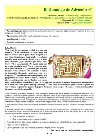 ● Ruego/rogamos para pedir el don del contemplar el Evangelio y poder conocer y estimar a Jesús y,
así poder seguirlo mejor.
● Apunto algunos hechos vividos esta semana que ha acabado.
● Leo/leemos el texto.
● Después contemplo y subrayo.


Lc 3,10-18
10
  La gente le preguntaba: «¿Qué tenemos que
hacer?». 11Y él contestaba: «El que tenga dos
túnicas reparta con el que no tiene ninguna, y el
que tiene alimentos que haga igual». 12Acudieron
también unos publicanos a bautizarse, y le dije-
ron: «Maestro, ¿qué tenemos que hacer noso-
tros?» 13Y él les respondió: «No exijáis nada más
de lo que manda la ley». 14Le preguntaron tam-
bién unos soldados: «Y ¿nosotros qué debemos
hacer?». Y les contestó: «No intimidéis a nadie,
no denunciéis falsamente y contentaos con vues-
tra paga». 15Como la gente estaba expectante y se
preguntaba si no sería Juan el mesías, 16Juan de-
claró públicamente: «Yo os bautizo con agua,
pero ya viene el que es más fuerte que yo, y a quien no soy digno de desatar la correa de sus sandalias.
Él os bautizará con Espíritu Santo y con fuego. 17Tiene en su mano el bieldo para aventar su parva, lle-
var el trigo a su granero y quemar la paja en fuego que no se apaga». 18Con estas y otras muchas exhor-
taciones evangelizaba al pueblo.

Ante todo hay que leer y releer el santo Evangelio, penetrarse de él, saberlo de memoria, estudiar cada
palabra, cada acción para captar su sentido y hacerlo pasar a los propios pensamientos y acciones. En la
oración de cada día hay que hacer este estudio y hacer que Jesucristo pase a la propia vida” (P. Chevier)
El Estudio espiritual del Evangelio nos conduce al conocimiento, al encuentro personal con Jesucristo, de
manera que nos permite entrar en una relación diagonal con Jesús, como un compañero nuestro…”
● Pido al Espíritu que me ilumine para que comprenda lo que Dios me está diciendo en esta Palabra de
Dios,
● Ante la cercanía de la Navidad, del Dios con nosotros podríamos nosotros, que hemos sido bautizados
en el Espíritu Santo. situarnos en medio de la multitud que rodeaba a Juan Bautista y escuchar las pre-
guntas que le hacen y prestar atención a sus repuestas.
      ¿Qué preguntas le hago yo?
      ¿Qué respuestas me ofrece para mi vida?
● Pidamos al Señor que nos dé su fuerza y su auxilio para llevar adelante lo que nos ha pedido.
● Hago oración de todo ello.
● Le doy gracias y veo las llamadas que me ha hecho, lo que me pide
                                                      Oro con lo que he contemplado y descubierto.
                                                 ● 13 ●
 