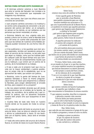 NOTAS PARA SITUAR ESTE EVANGELIO                                 ¿Qué hacemos nosotros?
● El domingo anterior veíamos a Juan Bautista
que ante la venida del Salvador nos invitaba a la                         Señor Jesús,
conversión. Una conversión que expresaba con                 estamos muy cerca de celebrar tu Navidad.
imágenes muy llamativas.                                           Como aquella gente de Palestina
● Hoy, aterrizando, San Juan nos ofrece unas con-                   que se acercaba a Juan Bautista
creciones de conversión.                                        para pedirle orientación para sus vidas
                                                                 nosotros también nos acercamos a Ti,
● Juan propone cambios concretos a la multitud y
                                                            que eres la personificación de la Buena Nueva
se centra como propuesta de conversión y de pre-
                                                            y te pedimos lo mismo que aquellas personas:
paración del camino del Señor: en el compartir,
                                                             ¿qué quieres que hagamos para disponernos
en pensar en los demás, en ser solidarios con las
                                                                        a celebrar la Navidad?
personas que tienen necesidad, en amar.
                                                               ¿qué quieres que hagamos para acogerte,
● Entonces debería ser muy urgente esta pro-                         para cooperar en tu Proyecto?
puesta y ahora con la crisis y ante la Navidad será             ¿Qué quieres, Señor Jesús de nosotros?
muy útil tener en cuenta esta propuesta de Juan
                                                                  A aquellas personas les indicaste
para que las Cáritas de nuestras comunidades pa-
rroquias puedan funcionar de una forma más efi-
                                                                  el camino del compartir, del amor
caz.
                                                                       y el camino de la justicia.
                                                             ¿No será también ahora para nosotros
● A los publicanos y a los guardias que eran gru-
pos especiales, tenidos por pecadores porque es-
                                                             ese mismo camino: amar y ser justos?
taban al servicio de los romanos, no les pide Juan
                                                             ¿No nos estarás diciendo, Señor Jesús,
que dejen su trabajo, como que les hubiese pedi-       que hemos de ser justos allá donde nos encontremos
do cualquier judío de aquel tiempo sino que rom-              y que hemos de practicar la caridad
pan con un estilo de comportamiento injusto que               y la estima donde nos encontremos?
era lo habitual y que entren por el camino de la                  Vivimos, Señor Jesús, como sabes,
justicia, de la honestidad en su trabajo.                   en un mundo en el que se ve que hay muchos,
● O sea a cada uno le propone Juan que viva su               a lo mejor también nosotros tus seguidores,
vida con la mayor solidaridad y justicia posible:            que buscan (buscamos) su interés personal,
que no exijan más de lo establecido, que no se                 su bien propio a cuesta del bien común,
aprovechen de nadie, que actúen con justicia…                      de los intereses de la comunidad.
                                                             Y eso es ir en contra de lo que Juan Bautista
● Nosotros, como la gente del tiempo de Juan,
                                                                   les decía a la gente de su tiempo
estamos llamados a hacer la misma pregunta:
                                                               y en contra de lo que nos estás diciendo
¿Qué hemos de hacer para disponernos a celebrar
                                                                            ahora a nosotros.
la Navidad, para acoger debidamente al enviado
de Dios, para cooperar en su proyecto?                                    Señor Jesús,
                                                          que seamos valientes de hacerte la pregunta
● ¿No nos estará también diciendo que allí donde
                                                                de aquellos que rodeaban a Juan.
nos encontremos (en el ámbito de la familia, de
                                                       Que sinceramente te formulemos la misma cuestión.
trabajo, de vecindario, de la política etc.) que vi-
vamos la justicia, que no actuemos buscando               Y que sepamos escuchar, descifrar tu respuesta
nuestro bien propio sino que busquemos el bien                   y aplicarla a nuestra vida concreta.
común?                                                           Gracias Señor por tantas personas
                                                               que no sólo te han hecho la pregunta,
● ¡Cuánta falta de todo esto tiene en nuestro
                                                       sino que además se han tomado en serio tu respuesta
mundo donde se ha puesto de moda la corrup-
ción!
                                                          y tratan de llevar la a la práctica todos los días.
                                                                         Haz, Señor Jesús,
● En la segunda parte del texto se anuncia la per-
                                                        que cada día sea más numeroso el grupo de los que
sona de Jesús. Juan se sitúa en relación con Jesús
y afirma su subordinación a Jesús. El nos bauti-
                                                        de verdad se preguntan y toman en serio su oferta.
zará con el Espíritu Santo. Jesús será el enviado                  Ayúdanos a poner en práctica
definitivo.                                                        lo que Tú esperas de nosotros.
                                                                  Que cada día seamos más justos
● Y todo ello entra dentro del anuncio de la Buena
Nueva, la venida de Jesús es la gran Buena Nueva
                                                                   y más caritativos y solidarios.

                                                   ● 14 ●
 
