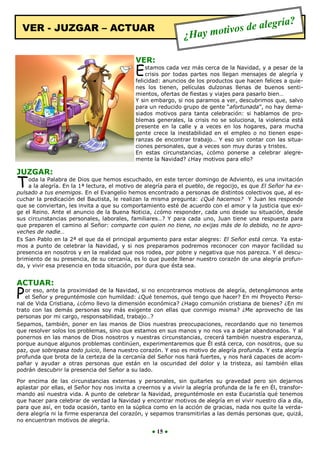 aleg            ría?
  VER - JUZGAR – ACTUAR
                                                                ¿H   ay m otivos de

                                             VER:
                                             E   stamos cada vez más cerca de la Navidad, y a pesar de la
                                                 crisis por todas partes nos llegan mensajes de alegría y
                                             felicidad: anuncios de los productos que hacen felices a quie-
                                             nes los tienen, películas dulzonas llenas de buenos senti-
                                             mientos, ofertas de fiestas y viajes para pasarlo bien…
                                             Y sin embargo, si nos paramos a ver, descubrimos que, salvo
                                             para un reducido grupo de gente “afortunada”, no hay dema-
                                             siados motivos para tanta celebración: si hablamos de pro-
                                             blemas generales, la crisis no se soluciona, la violencia está
                                             presente en la calle y a veces en los hogares, para mucha
                                             gente crece la inestabilidad en el empleo o no tienen espe-
                                             ranzas de encontrar trabajo… Y eso sin contar con las situa-
                                             ciones personales, que a veces son muy duras y tristes.
                                             En estas circunstancias, ¿cómo ponerse a celebrar alegre-
                                             mente la Navidad? ¿Hay motivos para ello?

JUZGAR:
T   oda la Palabra de Dios que hemos escuchado, en este tercer domingo de Adviento, es una invitación
    a la alegría. En la 1ª lectura, el motivo de alegría para el pueblo, de regocijo, es que El Señor ha ex-
pulsado a tus enemigos. En el Evangelio hemos encontrado a personas de distintos colectivos que, al es-
cuchar la predicación del Bautista, le realizan la misma pregunta: ¿Qué hacemos? Y Juan les responde
que se conviertan, les invita a que su comportamiento esté de acuerdo con el amor y la justicia que exi-
ge el Reino. Ante el anuncio de la Buena Noticia, ¿cómo responder, cada uno desde su situación, desde
sus circunstancias personales, laborales, familiares…? Y para cada uno, Juan tiene una respuesta para
que preparen el camino al Señor: comparte con quien no tiene, no exijas más de lo debido, no te apro-
veches de nadie…
Es San Pablo en la 2ª el que da el principal argumento para estar alegres: El Señor está cerca. Ya esta-
mos a punto de celebrar la Navidad, y si nos preparamos podremos reconocer con mayor facilidad su
presencia en nosotros y en la realidad que nos rodea, por pobre y negativa que nos parezca. Y el descu-
brimiento de su presencia, de su cercanía, es lo que puede llenar nuestro corazón de una alegría profun-
da, y vivir esa presencia en toda situación, por dura que ésta sea.


ACTUAR:
P  or eso, ante la proximidad de la Navidad, si no encontramos motivos de alegría, detengámonos ante
   el Señor y preguntémosle con humildad: ¿Qué tenemos, qué tengo que hacer? En mi Proyecto Perso-
nal de Vida Cristiana, ¿cómo llevo la dimensión económica? ¿Hago comunión cristiana de bienes? ¿En mi
trato con las demás personas soy más exigente con ellas que conmigo misma? ¿Me aprovecho de las
personas por mi cargo, responsabilidad, trabajo…?
Sepamos, también, poner en las manos de Dios nuestras preocupaciones, recordando que no tenemos
que resolver solos los problemas, sino que estamos en sus manos y no nos va a dejar abandonados. Y al
ponernos en las manos de Dios nosotros y nuestras circunstancias, crecerá también nuestra esperanza,
porque aunque algunos problemas continúen, experimentaremos que Él está cerca, con nosotros, que su
paz, que sobrepasa todo juicio, llena nuestro corazón. Y eso es motivo de alegría profunda. Y esta alegría
profunda que brota de la certeza de la cercanía del Señor nos hará fuertes, y nos hará capaces de acom-
pañar y ayudar a otras personas que están en la oscuridad del dolor y la tristeza, así también ellas
podrán descubrir la presencia del Señor a su lado.

Por encima de las circunstancias externas y personales, sin quitarles su gravedad pero sin dejarnos
aplastar por ellas, el Señor hoy nos invita a creernos y a vivir la alegría profunda de la fe en Él, transfor-
mando así nuestra vida. A punto de celebrar la Navidad, preguntémosle en esta Eucaristía qué tenemos
que hacer para celebrar de verdad la Navidad y encontrar motivos de alegría en el vivir nuestro día a día,
para que así, en toda ocasión, tanto en la súplica como en la acción de gracias, nada nos quite la verda-
dera alegría ni la firme esperanza del corazón, y sepamos transmitirlas a las demás personas que, quizá,
no encuentran motivos de alegría.

                                                   ● 15 ●
 