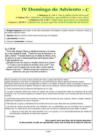● Ruego/rogamos para pedir el don del contemplar el Evangelio y poder conocer y estimar a Jesús y,
así poder seguirlo mejor.
● Apunto algunos hechos vividos esta semana que ha acabado.
● Leo/leemos el texto.
● Después contemplo y subrayo.



Lc 1,39-45
39
   Unos días después María se dirigió presurosa a la monta-
ña, a una ciudad de Judá. 40 Entró en casa de Zacarías y sa-
ludó a Isabel. 41 Cuando Isabel oyó el saludo de María, el ni-
ño saltó en su seno e Isabel quedó llena del Espíritu Santo. 42
Y dijo alzando la voz:
 «¡Bendita tú entre las mujeres y bendito el fruto de tu vientre!
   43
      ¿Y cómo es que la madre de mi Señor viene a mí? 44 Tan
    pronto como tu saludo sonó en mis oídos, el niño saltó de
 alegría en mi seno. 45 ¡Dichosa tú que has creído que se cum-
           plirán las cosas que te ha dicho el Señor!».



María concibió en su seno al Hijo de Dios por obra y gracia del Espíritu Santo.
Isabel reconoció lo que Dios ha realizado en su prima María por obra y gracia del Espíritu Santo.
El Espíritu Santo fue el gran protagonista en María y en Isabel. El Espíritu Santo es también el gran pro-
tagonista de la vida de la Iglesia. El está en cada uno de nosotros. Somos templos del Espíritu Santo.
● Tomo conciencia de la presencia del Espíritu en mi vida.
● Le pido al Espíritu Santo que como en Isabel me ayude a comprender todos los misterios de la vida
cristiana y de una forma especial el misterio de la encarnación de Dios, de la venida del Hijo de Dios al
mundo.
● Contemplo esta escena tan humana y sencilla del encuentro de dos mujeres, María e Isabel, embara-
zadas que comparten su nueva situación.
● Participo de su gozo y sobretodo de la mirada de fe con la que ellas leen los acontecimientos.
● Las dos son motivo de admiración y de imitación: por su solidaridad, por su humildad, por su disponi-
bilidad, por su visión de fe, por su gratitud a Dios, por su lectura creyente de lo que están viviendo…
      ¿Qué es lo que Dios me está diciendo a mí, a mi grupo y a mi comunidad eclesial por medio de
     las actitudes y palabras de estas dos mujeres?
● Llamadas

                                                Oro a partir de lo que Dios me ha hecho descubrir:
                  le doy gracias, le pido ser agradecido, tener una mirada de fe sobre la vida etc.




                                                    ● 16 ●
 