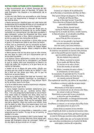 NOTAS PARA SITUAR ESTE EVANGELIO                              ¡Dichosa Tú porque has creído!
● Nos encontramos en el último domingo de Ad-
viento, preparación para la Navidad. El relato de                Estamos en vísperas de la celebración
este Evangelio nos dispone a la celebración de la          de la Navidad, el nacimiento del Hijo de Dios.
Navidad.
● Una vez más María nos acompaña en este tiempo               Hoy quiero dirigir mi plegaria a Ti, María,
en el que nos disponemos a festejar el nacimiento                       la Madre del Hijo de Dios,
del Hijo de Dios.                                                porque la Navidad fue por Ti posible.
● María camina con nosotros para vivir este hecho tan          Tú te ofreciste al Proyecto de Dios Padre
fundamental de la entrada de Dios en el mundo por el                     con total disponibilidad.
que el Hijo de Dios se hace uno como nosotros.
                                                                      Gracias María, hija de Israel,
● Una vez María recibió la visita del Ángel con su
anuncio y conoció la situación de su prima Isabel,
                                                                   vecina de Nazaret, esposa de José,
corriendo va a encontrarse con ella para ayudarle y     la mujer de fe, la madre de Jesús y madre nuestra,
para compartir juntas los Proyectos de Dios, para             la llena de gracia, la sin pecado concebida,
cantar las alabanzas a Dios. María comparte con su                        la disponible a cooperar
prima su gozo por las maravillas de Dios.                           con el Plan de Dios sin reservas.
● Las dos primas se encuentran y entre ellas surge              Eres a la vez tan grande y tan humilde,
el gozo y la alegría por todo lo que Dios ha hecho.
                                                                     eres tan cercana y tan elevada,
● Dios, con su presencia, con su actuación es fuen-
te de gozo. Y hasta en el vientre de Isabel llegan
                                                                  eres tan santa y tan como nosotros…
los efectos de tanta alegría. Gozo y alegría es para De tu vida sabemos bien poco y nos dices tanto, tanto
nosotros nuestra fe.                                     Te tenemos tan presente en nuestra vida cristiana
● María piensa más en los otros que en ella misma,          que no hay pueblo que no venere tu imagen,
por eso deja su casa y se va a encontrarse con su                   que no celebre alguna fiesta tuya
prima para ayudarle.                                                  de una manera muy especial.
● El Espíritu Santo acompaña a estas dos mujeres.
En María fue la causa de su concepción y en Isabel                   Tú, María, asumiste la misión
la que le inspira para que reconozca en María a la                   de ser madre del Hijo de Dios,
mejor de todas las mujeres y a la que lleva en su                     Tú tuviste en tu seno a Jesús,
vientre al Salvador.                                                  la luz del mundo, el salvador.
● Isabel no se ve digna de esta visita. ¿Quién soy
yo para que me visite la madre de mi Señor? Y ala-
                                                                 Tú, María, conociste de cerca a Jesús,
ba a Dios por las obras que hace, por lo que ha                      lo alimentaste, le viste crecer,
hecho en su prima María.                                     le escuchaste, Él aprendió de Ti y Tú de Él.
● Esa es la actitud básica de todo ser humano: dar              ¡Cuántos días justos con José, los tres,
gracias a Dios, alabarlo, reconocer su grandeza y                      en vuestra casita de Nazaret!
su bondad. Isabel da gracias a Dios porque María Días repletos de sencillez, de estima, de sinceridad...,
se fía de Dios, tiene fe en Dios.
                                                            Enséñanos a conocer cada día un poco mejor
● La fe es básica para nuestra experiencia religiosa.
                                                                               a tu Hijo Jesús.
María fue una mujer de fe.
                                                                   Muéstranos al fruto de tus entrañas.
● Como Isabel nosotros también deberíamos pre-
                                                       Muéstranos su manera de ser, de situarse ante Dios,
guntarnos ¿Quién soy yo… quiénes somos noso-
tros…? Es una pregunta fundamental si nos la hace-                   de valorar a todo ser humano.
mos sobre todo en relación con Dios. Dios nos ha             Muéstranos su amor por la paz y la justicia,
visitado, Dios nos ha hecho hijos e hijas suyos y                    su desvelos por los pecadores,
nos ha introducido en su familia, Dios nos habla,       su libertad y su honradez, su entrega desinteresada
Dios nos da su Cuerpo, Dios nos ha escogido, Dios                    por toda persona necesitada…
nos da su Espíritu, Dios nos confía una misión, Dios
nos ha dado su Hijo, Dios nos espera para vivir con Enséñanos a conocer y a ser amigos de tu Hijo Jesús
Él la vida definitiva… ¿Quién soy yo… par ser digno                   para parecernos un poco a Él.
te todo eso?                                                    Como Jesús se encarnó en tus entrañas
● Jesús también se preguntaba y respondía a esta que el Espíritu de Jesús se encarne en nuestras vidas.
pregunta que le hacían: Yo soy la luz, el camino, la
verdad y la vida…                                     Gracias María por ser como fuiste, por hacer lo que hicis-
Nosotros estamos invitados a decir como Isabel: No        te y por la forma que asumiste como estilo de vida
somos dignos… Es lo que decimos como aquel per- Gracias María, sobre todo, por ser la madre del Jesús
sonaje del Evangelio antes de comulgar: Señor yo         que estos días recordaremos en el portal de Belén
no soy digno de que entres en mi casa…
                                                                  entre pajas y encima de un pesebre.
                                                    ● 17 ●
 