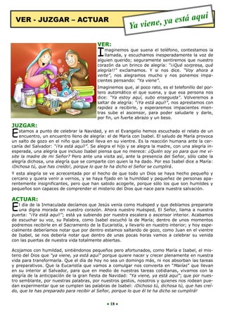 VER - JUZGAR – ACTUAR                                             a está aquí
                                                        Ya viene, y
                                         VER:
                                         I  maginemos que suena el teléfono, contestamos la
                                            llamada, y escuchamos inesperadamente la voz de
                                         alguien querido; seguramente sentiremos que nuestro
                                         corazón da un brinco de alegría: “¡¡Qué sorpresa, qué
                                         alegría!!” exclamamos. Y si nos dice. “Voy ahora a
                                         verte”, nos alegramos mucho y nos ponemos impa-
                                         cientes pensando: “Ya viene”.
                                         Imaginemos que, al poco rato, es el telefonillo del por-
                                         tero automático el que suena, y que esa persona nos
                                         dice: “Ya estoy aquí, subo enseguida”. Volveremos a
                                         saltar de alegría: “¡Ya está aquí!”, nos aprestamos con
                                         rapidez a recibirle, y esperaremos impacientes mien-
                                         tras sube el ascensor, para poder saludarle y darle,
                                         por fin, un fuerte abrazo y un beso.
JUZGAR:
E   stamos a punto de celebrar la Navidad, y en el Evangelio hemos escuchado el relato de un
    encuentro, un encuentro lleno de alegría: el de María con Isabel. El saludo de María provoca
un salto de gozo en el niño que Isabel lleva en su vientre. Es la reacción humana ante la cer-
canía del Salvador: “¡Ya está aquí!”. Se alegra el hijo y se alegra la madre, con una alegría in-
esperada, una alegría que incluso Isabel piensa que no merece: ¿Quién soy yo para que me vi-
site la madre de mi Señor? Pero ante una visita así, ante la presencia del Señor, sólo cabe la
alegría dichosa, una alegría que se comparte con quien la ha dado. Por eso Isabel dice a María:
¡Dichosa tú, que has creído!, porque lo que te ha dicho el Señor se cumplirá.
Y esta alegría se ve acrecentada por el hecho de que todo un Dios se haya hecho pequeño y
cercano y quiera venir a vernos, y se haya fijado en la humildad y pequeñez de personas apa-
rentemente insignificantes, pero que han sabido acogerle, porque sólo los que son humildes y
pequeños son capaces de comprender el misterio del Dios que nace para nuestra salvación.

ACTUAR:
E   l día de la Inmaculada decíamos que Jesús venía como Huésped y que debíamos prepararle
    una digna morada en nuestro corazón. Ahora nuestro Huésped, El Señor, llama a nuestra
puerta: “¡Ya está aquí!”; está ya subiendo por nuestra escalera o ascensor interior. Acabamos
de escuchar su voz, su Palabra, como Isabel escuchó la de María; dentro de unos momentos
podremos recibirle en el Sacramento de la Eucaristía, y llevarlo en nuestro interior; y hoy espe-
cialmente deberíamos notar que por dentro estamos saltando de gozo, como Juan en el vientre
de Isabel, se nos debería notar que dentro de unas pocas horas vamos a celebrar su venida
con las puertas de nuestra vida totalmente abiertas.

Acojamos con humildad, sintiéndonos pequeños pero afortunados, como María e Isabel, el mis-
terio del Dios que “ya viene, ya está aquí” porque quiere nacer y crecer plenamente en nuestra
vida para transformarla. Que el día de hoy no sea un domingo más, ni nos absorban las tareas
y preparativos. Que la Eucaristía que vamos a comulgar nos convierta en “Marías” que llevan
en su interior al Salvador, para que en medio de nuestras tareas cotidianas, vivamos con la
alegría de la anticipación de la gran fiesta de Navidad: “Ya viene, ya está aquí”; que por nues-
tro semblante, por nuestras palabras, por nuestros gestos, nosotros y quienes nos rodean pue-
dan experimentar que se cumplen las palabras de Isabel: ¡Dichoso tú, dichosa tú, que has creí-
do, que te has preparado para recibir al Señor, porque lo que él te ha dicho se cumplirá!


                                             ● 18 ●
 