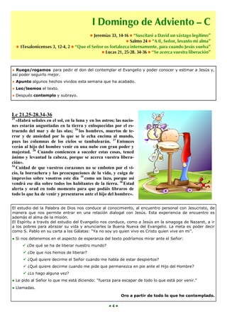 ● Ruego/rogamos para pedir el don del contemplar el Evangelio y poder conocer y estimar a Jesús y,
así poder seguirlo mejor.
● Apunto algunos hechos vividos esta semana que ha acabado.
● Leo/leemos el texto.
● Después contemplo y subrayo.




Lc 21,25-28.34-36
25
   «Habrá señales en el sol, en la luna y en los astros; las nacio-
nes estarán angustiadas en la tierra y enloquecidas por el es-
truendo del mar y de las olas; 26 los hombres, muertos de te-
rror y de ansiedad por lo que se le echa encima al mundo,
pues las columnas de los cielos se tambalearán. 27 Entonces
verán al hijo del hombre venir en una nube con gran poder y
majestad. 28 Cuando comiencen a suceder estas cosas, tened
ánimo y levantad la cabeza, porque se acerca vuestra libera-
ción».
34
   Cuidad de que vuestros corazones no se emboten por el vi-
cio, la borrachera y las preocupaciones de la vida, y caiga de
improviso sobre vosotros este día 35 como un lazo, porque así
vendrá ese día sobre todos los habitantes de la tierra. 36 Estad
alerta y orad en todo momento para que podáis libraros de
todo lo que ha de venir y presentaros ante el hijo del hombre».


El estudio del la Palabra de Dios nos conduce al conocimiento, al encuentro personal con Jesucristo, de
manera que nos permite entrar en una relación dialogal con Jesús. Esta experiencia de encuentro es
además el alma de la misión.
El Espíritu a través del estudio del Evangelio nos conduce, como a Jesús en la sinagoga de Nazaret, a ir
a los pobres para abrazar su vida y anunciarles la Buena Nueva del Evangelio. La meta es poder decir
como S. Pablo en su carta a los Gálatas: “Ya no soy yo quien vivo es Cristo quien vive en mi”.
● Si nos detenemos en el aspecto de esperanza del texto podríamos mirar ante el Señor:
      ¿De qué se ha de liberar nuestro mundo?
       ¿De que nos hemos de liberar?
       ¿Qué quiere decirme el Señor cuando me habla de estar despiertos?
       ¿Qué quiere decirme cuando me pide que permanezca en pie ante el Hijo del Hombre?
       ¿Lo hago alguna vez?
● Le pido al Señor lo que me está diciendo: “fuerza para escapar de todo lo que está por venir.”
● Llamadas.

                                                           Oro a partir de todo lo que he contemplado.

                                                     ●4●
 
