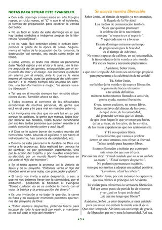 NOTAS PARA SITUAR ESTE EVANGELIO                                 Se acerca vuestra liberación
● Con este domingo comenzamos un año litúrgico           Señor Jesús, las tiendas de regalos ya nos anuncian,
nuevo, un ciclo nuevo, el “C” y con él el Adviento,                     la llegada de la Navidad.
el tiempo de preparación para celebrar la venida                Los medios de comunicación también.
del Señor.                                                            No es que quieran promover
● No es fácil el texto de este domingo en el que                    la celebración de tu nacimiento
hay tantos símbolos e imágenes propias de la lite-               sino que “el negocio es el negocio”.
ratura “apocalíptica”.                                               Y aquí cada uno va a lo suyo.
● No es nada fácil entender cómo    lo debían com-                En este domingo entramos en tiempo
prender la gente de la época de     Jesús. Segura-                   de preparación para la Navidad,
mente el hecho de la ocupación de   los romanos, la
                                                                        es el tiempo de Adviento.
destrucción del templo, etc están    como telón de
fondo.
                                                           No somos capaces de calibrar, en su justa medida,
                                                              la trascendencia de tu venida a este mundo.
● Como vemos, el texto nos ofrece un panorama                  Por eso es bueno y necesario prepararnos.
duro “Habrá signos y en el sol y la luna… en la tie-
rra angustia de las gentes, enloquecidas por el es-                     ¡Ayúdame, Señor Jesús,
truendo del mar y el oleaje. Los hombres quedarán       a que este tiempo de Adviento sea un tiempo propicio
sin aliento por el miedo, ante lo que se le viene            para prepararme a la celebración de tu venida!
encima al mundo, pues las potencias del cielo tem-
blarán”. Y al mismo tiempo nos anuncia un cam-                              Tú, Señor Jesús,
bio, una transformación a mejor; “se acerca vues-            me hablas de tu venida y de nuestra liberación.
tra liberación”.                                                     Seguramente haces referencia
● Tal vez en el mundo siempre han existido situa-
                                                                         a tu venida definitiva,
ciones duras. También ahora se dan.                           mientras tanto estamos llamados a construir,
                                                                   con tu ayuda, nuestra liberación.
● Todos estamos al corriente de las dificultades
económicas de muchas personas, de gente que                      O sea, somos esclavos, no somos libres.
está en el paro y lo pasa mal en nuestro entorno.                Somos esclavos del dinero, de las cosas,
● Un inmigrante me dice que no veía luz en su país                    del qué dirán, de la comodidad,
porque los políticos, la gente que manda, todos bus-               del pretender ser más que los demás,
can llenarse sus bolsillos, todos buscan beneficiarse        de que otras hagan lo que yo tengo que hacer,
por eso hay tantas personas que quieren mandar y el             de las críticas, de los celos, de las envidia,
pueblo continúa siendo pobre y aquí ¿qué?                   de las malas experiencias que nos aprisionan etc.
● A Dios se le quiere borrar de nuestro mundo del                       Y Tú nos quieres libres.
hemisferio norte. Abunda el egoísmo y por tanto el                Tu nacimiento, que vamos a celebrar
individualismo, hay carencia de solidaridad, etc.
                                                             dentro de unas semanas, nos ofrece la libertad.
● Dentro de este panorama la Palabra de Dios nos                   Tú has venido para hacernos libres.
invita a la esperanza. Esta realidad tan penosa ha
de cambiar, no por generación espontánea, sino              Estamos llamados a trabajar por conseguir
por la acción del Espíritu y por nuestro compromi-                esta situación que nos ofreces.
so decidido por un mundo Nuevo “manteneos en        Por eso nos dice: “Tened cuidado que no se os embote
pié ante el Hijo del Hombre”.                                la mente”, “Estad siempre despiertos”.
● En el texto aparee la promesa del la victoria de             No podemos permanecer inactivos,
Jesús y de su proyecto. “Entonces verán al Hijo del     sino que nos invitas a adoptar una actitud positiva:
Hombre venir en una nube, con gran poder y gloria”.               “Levantaos, alzad la cabeza”.
● El texto nos invita a estar despiertos, o sea: a   Gracias, Señor Jesús, por este mensaje de esperanza
que no nos dejemos llevar por la comodidad, por el          que nos ofreces al principio del Adviento.
ambiente… perdiendo la fidelidad al Evangelio
“Tened cuidado: no se os embote la mente con el            Tú viniste para ofrecernos la verdadera liberación.
vicio, la bebida y la preocupación del dinero”.              Tal vez como punto de partida he de mirarme
                                                                     y ver ¿qué es lo que esclaviza?
● Es una invitación a no bajar la guardia, la carne
es flaca y en cualquier momento podemos apartar-
                                                                     ¿de qué me tengo que liberar?
nos del proyecto de Dios:                                Ayúdame, Señor , a estar despierto, a tener cuidado
● “Estad siempre despiertos, pidiendo fuerza para         para que no se me embote la mente con el vicio.
escapar de todo lo que está por venir, y mantene-       Que este tiempo de Adviento sea un tiempo de gracia,
os en pié ante el Hijo del Hombre”                         de liberación par mi y para la humanidad. Así sea.
                                                   ●5●
 