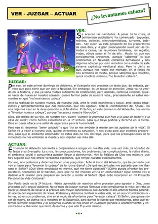 eza?
  VER - JUZGAR – ACTUAR                                                 ntamos cab
                                                               ¿No leva

                                                    VER:
                                                    S    e acercan las navidades. A pesar de la crisis, el
                                                         bombardeo publicitario ha comenzado: juguetes,
                                                    móviles, colonias, electrodomésticos, turrones, bebi-
                                                    das… hay quien ya está pensando en los preparativos
                                                    de esos días, y la gran preocupación suele ser las co-
                                                    midas o cenas, las reuniones familiares, los regalos,
                                                    viajes, dónde pasar el fin de año… Hasta los que nos
                                                    consideramos creyentes, aunque “sabemos” lo que
                                                    celebramos en Navidad, entramos demasiado y nos
                                                    dejamos atrapar por este remolino consumista de este
                                                    sistema capitalista neoliberal ateo. Pero lo cierto es
                                                    que, aunque nos rodee ese montaje, en el fondo no
                                                    nos sentimos de fiesta, porque sabemos que muchos,
                                                    quizá nosotros mismos, “no levantan cabeza”.

JUZGAR:
P  or eso, en este primer domingo de Adviento, el Evangelio nos presenta un texto que, de entrada, pa-
   rece que poco tiene que ver con la Navidad. Sin embargo, es un toque de atención: Jesús ya ha veni-
do en la historia, y eso ya sería motivo suficiente de celebración; pero además, continúa viniendo. Quie-
re nacer de nuevo en nuestro corazón, quiere formar parte de nuestra vida., precisamente en estos mo-
mentos en que “no levantamos cabeza”.
Ante la realidad de nuestro mundo, de nuestra vida, ante la crisis económica y social, ante tantas situa-
ciones y comportamientos que nos preocupan, que nos agobian, ante la incertidumbre del futuro… no
nos dejemos caer en la desesperación o el fatalismo. El Señor, en este comienzo del Adviento, nos anima
a “levantar nuestra cabeza”, porque “se acerca nuestra liberación”.
Dios, por medio de su Hijo, en nuestro hoy, quiere “cumplir la promesa que hizo a la casa de Israel y a la
casa de Judá”, como hemos escuchado en la 1ª lectura, para que haya justicia y derecho en la tierra.
Dios en Jesús ofrece una señal de esperanza para la humanidad.
Pero eso sí: debemos “tener cuidado” y que “no se nos embote la mente con los agobios de la vida”. El
Señor va a venir a nuestra vida, quiere ofrecernos su salvación, y nos avisa para que estemos prepara-
dos, para que el ambiente abrumador de estos días no nos distraiga, para que las preocupaciones de lo
inmediato no nos emboten la mente y nos impidan ver más allá.

ACTUAR:
E   l tiempo de Adviento nos invita a prepararnos a acoger en nuestra vida, una vez más, la novedad de
    Jesús y su Evangelio. La crisis, las preocupaciones, los problemas, las complicaciones, la rutina diaria,
el ambiente social y consumista pueden llegar a dominarnos. Hoy la Palabra de Dios nos muestra que
hay Alguien que nos ofrece verdadera esperanza, que rompe nuestro estancamiento.
Por eso, nos podemos y debemos hacer unas preguntas: Ante el inicio del Adviento, ¿ya he pensado qué
voy a hacer para “levantar la cabeza” de la rutina diaria? ¿De qué esclavitudes me gustaría que me libe-
rase el Señor? ¿Qué tiene embotada mi mente, qué me tiene agobiado? ¿Cómo puedo afrontar los pre-
parativos necesarios de la Navidad, para que no me impidan vivirla en profundidad? ¿Qué tiempo voy a
dedicar a la oración para preparar mi corazón y recibir al Señor? ¿Qué debo incorporar en mi Proyecto
Personal de Vida Cristiana?
San Pablo decía en la 2ª lectura: Habéis aprendido de nosotros cómo proceder para agradar a Dios; pues
proceded así y seguid adelante. No se trata de buscar nuevas fórmulas o de complicarnos la vida; se trata de
hacer el esfuerzo de llevar a la práctica con mayor coherencia lo que durante el año anterior hemos aprendi-
do acerca del seguimiento de Jesús. Podemos y debemos cambiar nuestra vida, no en sus circunstancias ex-
ternas, no en sus problemas, sino en el modo de afrontarlos para “levantar cabeza”. El Señor, que quiere na-
cer de nuevo, se acerca ya a nosotros en la Eucaristía, para darnos la fuerza que necesitamos, para que es-
temos siempre despiertos y lo acojamos cuando se nos cruce en cualquier persona o acontecimiento, y en-
contremos la liberación que tanto deseamos y que sólo Él puede darnos.

                                                    ●6●
 