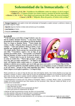 ● Ruego/rogamos para pedir el don del contemplar el Evangelio y poder conocer y estimar a Jesús y,
así poder seguirlo mejor.
● Apunto algunos hechos vividos esta semana que ha acabado.
● Leo/leemos el texto.
● Después contemplo y subrayo.


Lc 1,26-38
26
  A los seis meses envió Dios al ángel Gabriel a una ciu-
dad de Galilea, llamada Nazaret, 27 a una joven virgen,
prometida de un hombre descendiente de David, llamado
José. La virgen se llamaba María. 28 Entró donde ella
estaba, y le dijo: «Alégrate, llena de gracia; el Señor está
contigo». 29 Ante estas palabras, María se turbó y se pre-
guntaba qué significaría tal saludo. 30 El ángel le dijo:
«No tengas miedo, María, porque has encontrado gracia
ante Dios. 31 Concebirás y darás a luz un hijo, al que
pondrás por nombre Jesús. 32 Será grande y se le llamará
Hijo del altísimo; el Señor le dará el trono de David, su
padre; 33 reinará sobre la casa de Jacob para siempre y
su reino no tendrá fin». 34 María dijo al ángel: «¿Cómo
será esto, pues no tengo relaciones?». 35 El ángel le con-
testó: «El Espíritu Santo vendrá sobre ti y el poder del
altísimo te cubrirá con su sombra; por eso el niño que nazca será santo y se le llamará Hijo de Dios. 36
Mira, tu parienta Isabel ha concebido también un hijo en su ancianidad, y la que se llamaba estéril está
ya de seis meses, 37 porque no hay nada imposible para Dios». 38 María dijo: «Aquí está la esclava del
Señor; hágase en mí según tu palabra». Y el ángel la dejó.

María concibió en su seno al Hijo de Dios por obra del Espíritu Santo. Ese mismo Espíritu es el que nos
ayudará a conocer a Jesús y sobre todo es el que nos posibilitará cooperar en el Proyecto de Dios Padre
para este mundo. Que en nuestra oración estemos siempre dispuestos, como María, a decirle a Dios:
“Aquí está la esclava del Señor, hágase en mi según tu palabra”.
● Contemplemos la escena que nos ofrece el Evangelio: María y el ángel, María y Dios: un encuentro,
imagen de tantos encuentros que Dios realiza con los humanos. Dios, sale por medio de María, al en-
cuentro de la humanidad.
        ¿Por qué se fija Dios en María?
        ¿Qué descubre en ella?
        ¿Cómo se sitúa María ante la propuesta de Dios?
        ¿Para qué quiere la cooperación de María?
● Detrás de todo encontramos el amor de Dios a la humanidad.
● Le doy gracias a Dios que ha querido venir a nuestro encuentro.
● Le doy gracias a María por su humildad y disponibilidad.
    ¿Qué es lo que Dios me está diciendo a mí, a mi grupo, a mi comunidad por medio de este relato?
                                                                                Oro lo contemplado.

                                                    ●7●
 