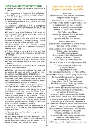 NOTAS PARA SITUAR ESTE EVANGELIO                              Aquí está la esclava del Señor,
● Estamos en tiempo de Adviento, preparación a
la Navidad.
                                                              hágase en mí según tu palabra
● Hoy nos presenta la Palabra de Dios a María pa-                           Señor Jesús,
ra acompañarnos en nuestra preparación a la cele-           Dios Padre quiso estar, convivir con nosotros,
bración de la Navidad.
                                                                    compartir nuestra existencia
● Hoy la Palabra de Dios nos ofrece los orígenes              por medio de tu persona, su Hijo amado.
de Jesús contemplados a la luz de la fe de expe-
riencia pascual.                                          Dios Padre decidió mandar a su propio Hijo, a Ti,
● Con el anuncio del ángel a María el evangelista              al mundo para ser uno más de nosotros
nos ofrece la primera presentación de Jesús y de               y desde la comunión con la humanidad
su misión.                                                      ser la luz del mundo, ser el Salvador.
● En esta primera presentación de Jesús ocupa un                      Dios Padre, en sus Planes,
lugar destacado María como camino para entrar el               dispuso que una joven sería la portadora
Hijo de Dios en el mundo.                                                de ese Hijo al mundo
● También aparece José, que podría ser el más                     que tanto bien haría a las personas.
importante por ser de la estirpe de David. Junto a
José una joven María desposada con José.                               Gracias, Padre bueno,
                                                           porque cuanto haces siempre es en bien nuestro,
● Como vemos Dios se hace presente en el mundo
por medio de su hijo en un contexto irrelevante:                    buscando nuestro provecho.
Nazaret, María, José...                                   Gracias, además, por tu manera de hacer las cosas.
● El ángel saluda a María y le anuncia que Dios                      Escoges una joven sencilla,
realizará con ella las promesas que proclamaron                      disponible, sin pretensiones,
los profetas.                                                  llena de amor a Dios y a la humanidad;
● Aquí en la anunciación a María, como en los re-                  una mujer que desde el comienzo
latos del nacimiento, aparece el ambiente de gozo               de su existencia no conoció el pecado.
y de alegría. Dios lleva consigo el gozo, Dios apor-
ta alegría.                                               Gracias, María por tu SÍ total al proyecto de Dios
● ¡Cuánta falta tiene nuestro mundo de una buena                 Tú, María, no pusisteis resistencias
dosis de verdadera alegría!                                             al Proyecto de Dios,
● María ha cautivado la atención de Dios, ella está                  sólo pediste explicaciones
por encima de todas las mujeres y de los hom-             para asumir con más dignidad los Planes de Dios.
bres, por su humildad, por su disponibilidad.           Gracias María porque Tú eres, un ejemplo para nosotros.
● De María decimos en este día que es purísima, que            Pero sobre todo gracias porque facilitaste
es llena de gracia, llena de amor a Dios y a las per-                 la obra de Dios en el mundo:
sonas. María no sólo no conoció el pecado, no sólo no
                                                               la entrada del Hijo de Dios en el mundo.
cometió pecado sino que todo lo hizo bien.
                                                              Tú, María, eres nuestra mejor representante.
● Ella, María, es nuestro modelo, por su pureza y
                                                                            Ayúdanos María,
por su plenitud de amor a Dios y a las personas.
                                                        a que así como el Hijo de Dios se encarnó en tu seno,
● Y Dios se hace presente en la vida de María para             Él también se encarne en nuestras vidas,
ofrecerle una misión: ser madre del Hijo de Dios.
                                                                       en cada uno de nosotros/as,
● María es la imagen de la Iglesia. Como María la            en nuestros respectivos ambientes de familia,
Iglesia es la portadora de Dios al mundo. La Igle-
                                                           trabajo, estudio, convivencia, en nuestro mundo.
sia tiene la misión de dar a conocer el mensaje y
la persona de Jesús. Ella trata por medio de sus            Ayúdanos, Maria, a decirle SÍ a Dios cada día.
actividades, de sus miembros de que el espíritu de          Ayúdanos a que seamos buenos cooperadores
Jesús se encarne en todo ser humano.                    de la obra que Dios quiere realizar en nuestro mundo.
● Como María la postura de los miembros de la               María, Tú no conociste en tu vida el pecado,
Iglesia es o ha de ser de total disponibilidad al
Proyecto de Dios.
                                                          en tu vida todo fue amor a Dios y a las personas.
                                                                Ayúdanos a vivir la vida sin pecado.
● Nosotros estamos llamados a cooperar en el
                                                                  Ayúdanos a trabajar por erradicar
Proyecto de Dios.
                                                           de nuestras vidas y del mundo todo desorden,
● Como María estamos invitados a decirle a Dios:
                                                                   toda ofensa a Dios y al prójimo,
Hágase en mí según tu palabra, aquí está la escla-
va del Señor. Que nuestra vida sea siempre un sí
                                                                toda violación de los Planes de Dios.
a Dios. Gracias, Padre bueno, por María.                 Tú, María eres nuestro orgullo, nuestra intercesora.

                                                    ●8●
 