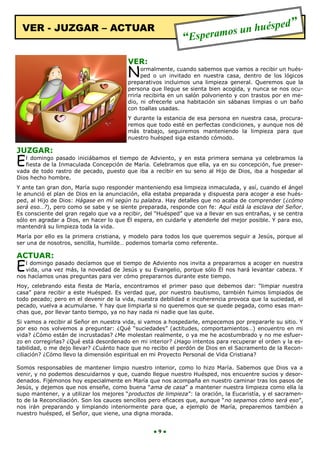 VER - JUZGAR – ACTUAR                                                       ués              ped”
                                                             “Espera mos un h

                                         VER:
                                         N     ormalmente, cuando sabemos que vamos a recibir un hués-
                                               ped o un invitado en nuestra casa, dentro de los lógicos
                                         preparativos incluimos una limpieza general. Queremos que la
                                         persona que llegue se sienta bien acogida, y nunca se nos ocu-
                                         rriría recibirla en un salón polvoriento y con trastos por en me-
                                         dio, ni ofrecerle una habitación sin sábanas limpias o un baño
                                         con toallas usadas.
                                         Y durante la estancia de esa persona en nuestra casa, procura-
                                         remos que todo esté en perfectas condiciones, y aunque nos dé
                                         más trabajo, seguiremos manteniendo la limpieza para que
                                         nuestro huésped siga estando cómodo.

JUZGAR:
E  l domingo pasado iniciábamos el tiempo de Adviento, y en esta primera semana ya celebramos la
   fiesta de la Inmaculada Concepción de María. Celebramos que ella, ya en su concepción, fue preser-
vada de todo rastro de pecado, puesto que iba a recibir en su seno al Hijo de Dios, iba a hospedar al
Dios hecho hombre.
Y ante tan gran don, María supo responder manteniendo esa limpieza inmaculada, y así, cuando el ángel
le anunció el plan de Dios en la anunciación, ella estaba preparada y dispuesta para acoger a ese hués-
ped, al Hijo de Dios: Hágase en mí según tu palabra. Hay detalles que no acaba de comprender (¿cómo
será eso…?), pero como se sabe y se siente preparada, responde con fe: Aquí está la esclava del Señor.
Es consciente del gran regalo que va a recibir, del “Huésped” que va a llevar en sus entrañas, y se centra
sólo en agradar a Dios, en hacer lo que Él espera, en cuidarle y atenderle del mejor posible. Y para eso,
mantendrá su limpieza toda la vida.
María por ello es la primera cristiana, y modelo para todos los que queremos seguir a Jesús, porque al
ser una de nosotros, sencilla, humilde… podemos tomarla como referente.

ACTUAR:
E  l domingo pasado decíamos que el tiempo de Adviento nos invita a prepararnos a acoger en nuestra
   vida, una vez más, la novedad de Jesús y su Evangelio, porque sólo Él nos hará levantar cabeza. Y
nos hacíamos unas preguntas para ver cómo prepararnos durante este tiempo.
Hoy, celebrando esta fiesta de María, encontramos el primer paso que debemos dar: “limpiar nuestra
casa” para recibir a este Huésped. Es verdad que, por nuestro bautismo, también fuimos limpiados de
todo pecado; pero en el devenir de la vida, nuestra debilidad e incoherencia provoca que la suciedad, el
pecado, vuelva a acumularse. Y hay que limpiarla si no queremos que se quede pegada, como esas man-
chas que, por llevar tanto tiempo, ya no hay nada ni nadie que las quite.
Si vamos a recibir al Señor en nuestra vida, si vamos a hospedarle, empecemos por prepararle su sitio. Y
por eso nos volvemos a preguntar: ¿Qué “suciedades” (actitudes, comportamientos…) encuentro en mi
vida? ¿Cómo están de incrustadas? ¿Me molestan realmente, o ya me he acostumbrado y no me esfuer-
zo en corregirlas? ¿Qué está desordenado en mi interior? ¿Hago intentos para recuperar el orden y la es-
tabilidad, o me dejo llevar? ¿Cuánto hace que no recibo el perdón de Dios en el Sacramento de la Recon-
ciliación? ¿Cómo llevo la dimensión espiritual en mi Proyecto Personal de Vida Cristiana?

Somos responsables de mantener limpio nuestro interior, como lo hizo María. Sabemos que Dios va a
venir, y no podemos descuidarnos y que, cuando llegue nuestro Huésped, nos encuentre sucios y desor-
denados. Fijémonos hoy especialmente en María que nos acompaña en nuestro caminar tras los pasos de
Jesús, y dejemos que nos enseñe, como buena “ama de casa” a mantener nuestra limpieza como ella la
supo mantener, y a utilizar los mejores “productos de limpieza”: la oración, la Eucaristía, y el sacramen-
to de la Reconciliación. Son los cauces sencillos pero eficaces que, aunque “no sepamos cómo será eso”,
nos irán preparando y limpiando interiormente para que, a ejemplo de María, preparemos también a
nuestro huésped, el Señor, que viene, una digna morada.


                                                  ●9●
 