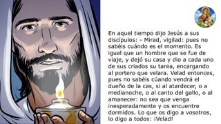 En aquel tiempo dijo Jesús a sus
discípulos: - Mirad, vigilad: pues no
sabéis cuándo es el momento. Es
igual que un hombre que se fue de
viaje, y dejó su casa y dio a cada uno
de sus criados su tarea, encargando
al portero que velara. Velad entonces,
pues no sabéis cúando vendrá el
dueño de la cas, si al atardecer, o a
medianoche, o al canto del gallo, o al
amanecer: no sea que venga
inesperadamente y os encuentre
dormidos. Lo que os digo a vosotros,
lo digo a todos: ¡Velad!