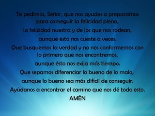 Te pedimos, Señor, que nos ayudes a prepararnos
para conseguir la felicidad plena,
la felicidad nuestra y de los que nos rodean,
aunque ésto nos cueste a veces.
Que busquemos la verdad y no nos conformemos con
lo primero que nos encontremos,
aunque ésto nos exija más tiempo.
Que sepamos diferenciar lo bueno de lo malo,
aunque lo bueno sea más difícil de conseguir.
Ayúdanos a encontrar el camino que nos dé todo esto.
AMÉN

 