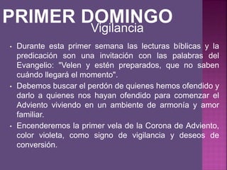 • Durante esta primer semana las lecturas bíblicas y la
predicación son una invitación con las palabras del
Evangelio: "Velen y estén preparados, que no saben
cuándo llegará el momento".
• Debemos buscar el perdón de quienes hemos ofendido y
darlo a quienes nos hayan ofendido para comenzar el
Adviento viviendo en un ambiente de armonía y amor
familiar.
• Encenderemos la primer vela de la Corona de Adviento,
color violeta, como signo de vigilancia y deseos de
conversión.
Vigilancia
 