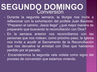 • Durante la segunda semana, la liturgia nos invita a
reflexionar con la exhortación del profeta Juan Bautista:
"Preparen el camino, Jesús llega" ¿qué mejor manera de
prepararlo que buscando la reconciliación con Dios?
• En la semana anterior nos reconciliamos con las
personas que nos rodean; como próximo paso, la Iglesia
nos invita a acudir al Sacramento de la Reconciliación
que nos devuelve la amistad con Dios que habíamos
perdido por el pecado.
• Encenderemos la segunda vela violeta como signo del
proceso de conversión que estamos viviendo.
Conversión
 