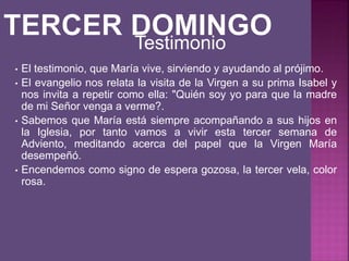 • El testimonio, que María vive, sirviendo y ayudando al prójimo.
• El evangelio nos relata la visita de la Virgen a su prima Isabel y
nos invita a repetir como ella: "Quién soy yo para que la madre
de mi Señor venga a verme?.
• Sabemos que María está siempre acompañando a sus hijos en
la Iglesia, por tanto vamos a vivir esta tercer semana de
Adviento, meditando acerca del papel que la Virgen María
desempeñó.
• Encendemos como signo de espera gozosa, la tercer vela, color
rosa.
Testimonio
 