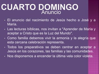 • El anuncio del nacimiento de Jesús hecho a José y a
María.
• Las lecturas bíblicas, nos invitan a "Aprender de María y
aceptar a Cristo que es la Luz del Mundo".
• Como familia debemos vivir la armonía y la alegría que
esta cercana celebración representa.
• Todos los preparativos se deben centrar en aceptar a
Jesús en los corazones, las familias y las comunidades.
• Nos disponemos a encender la última vela color violeta.
Anuncio
 