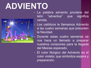 • La palabra adviento proviene del
latín “adventus” que significa
venida.
• Los católicos le llamamos Adviento
a las cuatro semanas que preceden
la Navidad.
• Durante estas cuatro semanas se
nos hace un llamado a preparar
nuestros corazones para la llegada
del Mesías esperado.
• El color litúrgico del Adviento es el
color violeta; que simboliza espera y
preparación.
 