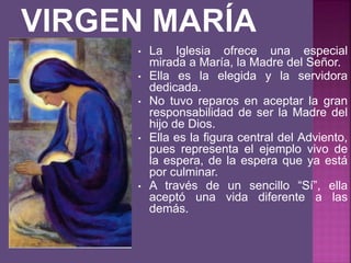 • La Iglesia ofrece una especial
mirada a María, la Madre del Señor.
• Ella es la elegida y la servidora
dedicada.
• No tuvo reparos en aceptar la gran
responsabilidad de ser la Madre del
hijo de Dios.
• Ella es la figura central del Adviento,
pues representa el ejemplo vivo de
la espera, de la espera que ya está
por culminar.
• A través de un sencillo “Sí”, ella
aceptó una vida diferente a las
demás.
 
