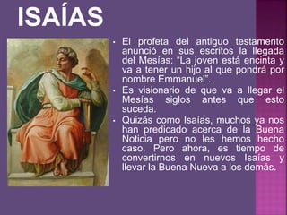 • El profeta del antiguo testamento
anunció en sus escritos la llegada
del Mesías: “La joven está encinta y
va a tener un hijo al que pondrá por
nombre Emmanuel”.
• Es visionario de que va a llegar el
Mesías siglos antes que esto
suceda.
• Quizás como Isaías, muchos ya nos
han predicado acerca de la Buena
Noticia pero no les hemos hecho
caso. Pero ahora, es tiempo de
convertirnos en nuevos Isaías y
llevar la Buena Nueva a los demás.
 