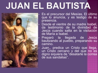 • Es el precursor del Mesías. El último
que lo anuncia, y es testigo de su
presencia.
• Desde el vientre de su madre Isabel,
da testimonio de la divinidad de
Jesús cuando salta en la visitación
de María a Isabel.
• Preparó la llegada de Jesús
bautizando al pueblo, preparando su
camino.
• Juan,, predica un Cristo que llega,
un Cristo cercano y del que no es
digno siquiera de “desatarle la correa
de sus sandalias”.
 