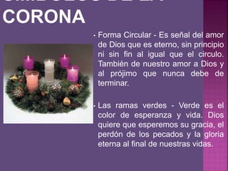 • Forma Circular - Es señal del amor
de Dios que es eterno, sin principio
ni sin fin al igual que el circulo.
También de nuestro amor a Dios y
al prójimo que nunca debe de
terminar.
• Las ramas verdes - Verde es el
color de esperanza y vida. Dios
quiere que esperemos su gracia, el
perdón de los pecados y la gloria
eterna al final de nuestras vidas.
 