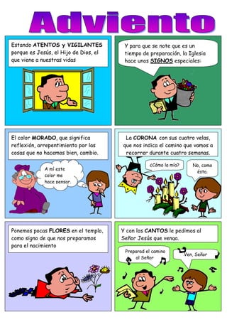 Estando ATENTOS y VIGILANTES Y para que se note que es un
porque es Jesús, el Hijo de Dios, el tiempo de preparación, la Iglesia
que viene a nuestras vidas hace unos SIGNOS especiales:
El color MORADO, que significa La CORONA con sus cuatro velas,
reflexión, arrepentimiento por las que nos indica el camino que vamos a
cosas que no hacemos bien, cambio. recorrer durante cuatro semanas.
¿Cómo la mía? No, como
A mí este
ésta.
color me
hace pensar.
Ponemos pocas FLORES en el templo, Y con los CANTOS le pedimos al
como signo de que nos preparamos Señor Jesús que venga.
para el nacimiento
Preparad el camino
Ven, Señor
al Señor