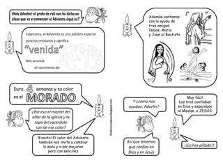 ¡Hola Advelín!: el profe de reli nos ha dicho en
                                                                                                     Además contamos
clase que va a comenzar el Adviento ¿qué es?                                                         con la ayuda de
                                                                                                     tres amigos:
                                                                                                     Isaías, María
         Esperanza, el Adviento es una palabra especial                                              y Juan el Bautista
         para los cristianos y significa




         Nos anuncia
               el nacimiento de




 Dura            semanas y su color
 es el                                                                                                                     Muy fácil


                                                          ©educarconjesus.blogspot.com
                                                                                            Y ¿cómo nos               Los tres confiaban
                                                                                          ayudan, Advelín?           en Dios y esperaban
              ¿Por eso el mantel del                                                                                 al Mesías, a JESÚS
              altar de la iglesia y la
               ropa del sacerdote
                son de ese color?

                  !Exacto! El color del Adviento
                   también nos invita a cambiar                                          Así que tenemos
                     lo malo y a ser mejores                                              que confiar en                  ¡¡Lo has pillado!!
                        pero con sencillez                                                Dios y en Jesús
 