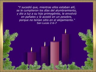 "Y sucedió que, mientras ellos estaban allí,
se le cumplieron los días del alumbramiento,
y dio a luz a su hijo primogénito, le envolvió
en pañales y le acostó en un pesebre,
porque no tenían sitio en el alojamiento.“
San Lucas 2:6-7
 