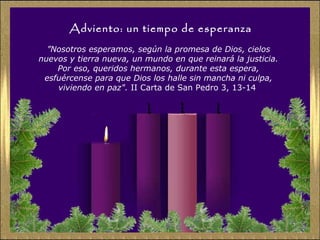 Adviento: un tiempo de esperanza
”Nosotros esperamos, según la promesa de Dios, cielos
nuevos y tierra nueva, un mundo en que reinará la justicia.
Por eso, queridos hermanos, durante esta espera,
esfuércense para que Dios los halle sin mancha ni culpa,
viviendo en paz". II Carta de San Pedro 3, 13-14
 