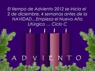 El tiempo de Adviento 2012 se inicia el
2 de diciembre, 4 semanas antes de la
   NAVIDAD…Empieza el Nuevo Año
          Litúrgico … Ciclo C




 A    D     V    I   E N T O
 