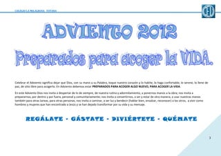 COLEGIO LA MILAGROSA TOTANA

Celebrar el Adviento significa dejar que Dios, con su mano y su Palabra, toque nuestro corazón y lo habite, lo haga confortable, lo serene, lo llene de
paz, de sitio libre para acogerlo. En Adviento debemos estar PREPARADOS PARA ACOGER ALGO NUEVO, PARA ACOGER LA VIDA.
En este Adviento Dios nos invita a despertar de lo de siempre, de nuestra rutina y adormilamiento, a ponernos manos a la obra; nos invita a
prepararnos, por dentro y por fuera, personal y comunitariamente; nos invita a convertirnos, a ser y estar de otra manera, a usar nuestras manos
también para otras tareas, para otras personas; nos invita a caminar, a ser luz y bendecir (hablar bien, ensalzar, reconocer) a los otros, a vivir como
hombres y mujeres que han encontrado a Jesús y se han dejado transformar por su vida y su mensaje.

REGÁLATE – GÁSTATE – DIVIÉRTETE – QUÉMATE

3

 