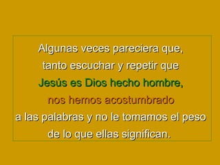Algunas veces pareciera que,  tanto escuchar y repetir que  Jesús es Dios hecho hombre,   nos hemos acostumbrado  a las palabras y no le tomamos el peso  de lo que ellas significan.   