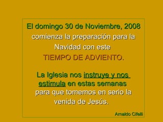 El domingo 30 de Noviembre, 2008  comienza la preparación para la Navidad con este  TIEMPO DE ADVIENTO. La Iglesia nos  instruye y nos  estimula  en estas semanas   para que tomemos en serio la venida de Jesús.  Arnaldo Cifelli 