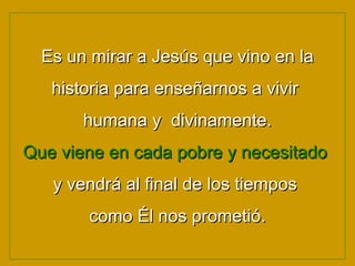 Es   un mirar a Jesús que vino en la historia para enseñarnos a vivir  humana y  divinamente. Que viene en cada pobre y necesitado   y vendrá al final de los tiempos  como Él nos prometió. 
