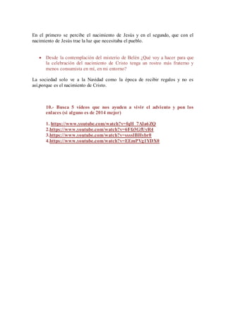 En el primero se percibe el nacimiento de Jesús y en el segundo, que con el 
nacimiento de Jesús trae la luz que necesitaba el pueblo. 
 Desde la contemplación del misterio de Belén ¿Qué voy a hacer para que 
la celebración del nacimiento de Cristo tenga un rostro más fraterno y 
menos consumista en mí, en mi entorno? 
La sociedad solo ve a la Navidad como la época de recibir regalos y no es 
así,porque es el nacimiento de Cristo. 
10.- Busca 5 vídeos que nos ayuden a vivir el adviento y pon los 
enlaces (si alguno es de 2014 mejor) 
1. https://www.youtube.com/watch?v=fqH_7AIa6ZQ 
2.https://www.youtube.com/watch?v=6Ffz3GfUyR4 
3.https://www.youtube.com/watch?v=sssslBHybr0 
4.https://www.youtube.com/watch?v=EEmPVg1YDX0 
