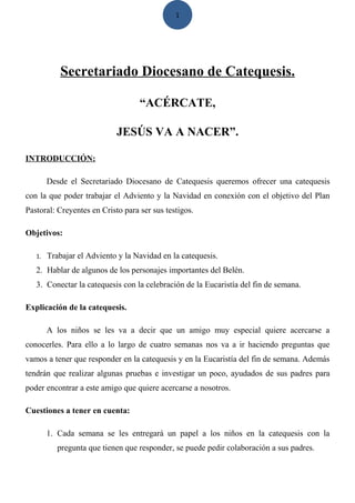 1

Secretariado Diocesano de Catequesis.
“ACÉRCATE,
JESÚS VA A NACER”.
INTRODUCCIÓN:
Desde el Secretariado Diocesano de Catequesis queremos ofrecer una catequesis
con la que poder trabajar el Adviento y la Navidad en conexión con el objetivo del Plan
Pastoral: Creyentes en Cristo para ser sus testigos.
Objetivos:
1.

Trabajar el Adviento y la Navidad en la catequesis.

2. Hablar de algunos de los personajes importantes del Belén.
3. Conectar la catequesis con la celebración de la Eucaristía del fin de semana.
Explicación de la catequesis.
A los niños se les va a decir que un amigo muy especial quiere acercarse a
conocerles. Para ello a lo largo de cuatro semanas nos va a ir haciendo preguntas que
vamos a tener que responder en la catequesis y en la Eucaristía del fin de semana. Además
tendrán que realizar algunas pruebas e investigar un poco, ayudados de sus padres para
poder encontrar a este amigo que quiere acercarse a nosotros.
Cuestiones a tener en cuenta:
1. Cada semana se les entregará un papel a los niños en la catequesis con la
pregunta que tienen que responder, se puede pedir colaboración a sus padres.

 