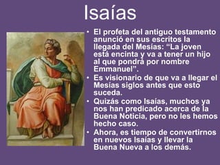 Isaías
• El profeta del antiguo testamento
anunció en sus escritos la
llegada del Mesías: “La joven
está encinta y va a tener un hijo
al que pondrá por nombre
Emmanuel”.
• Es visionario de que va a llegar el
Mesías siglos antes que esto
suceda.
• Quizás como Isaías, muchos ya
nos han predicado acerca de la
Buena Noticia, pero no les hemos
hecho caso.
• Ahora, es tiempo de convertirnos
en nuevos Isaías y llevar la
Buena Nueva a los demás.
 