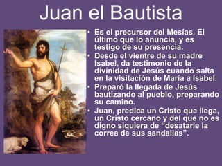 Juan el Bautista
• Es el precursor del Mesías. El
último que lo anuncia, y es
testigo de su presencia.
• Desde el vientre de su madre
Isabel, da testimonio de la
divinidad de Jesús cuando salta
en la visitación de María a Isabel.
• Preparó la llegada de Jesús
bautizando al pueblo, preparando
su camino.
• Juan, predica un Cristo que llega,
un Cristo cercano y del que no es
digno siquiera de “desatarle la
correa de sus sandalias”.
 
