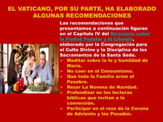 EL VATICANO, POR SU PARTE, HA ELABORADO
ALGUNAS RECOMENDACIONES
Las recomendaciones que
presentamos a continuación figuran
en el Capítulo IV del Directorio sobre
la Piedad Popular y la Liturgia,
elaborado por la Congregación para
el Culto Divino y la Disciplina de los
Sacramentos de la Santa Sede.
 Meditar sobre la fe y humildad de
María.
 No caer en el Consumismo.
 Que toda la Familia arme el
Pesebre.
 Rezar La Novena de Navidad.
 Profundizar en las lecturas
bíblicas que invitan a la
conversión.
 Participar en el rezo de la Corona
de Adviento y las Posadas.
 