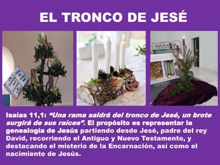 EL TRONCO DE JESÉ
Isaías 11,1: “Una rama saldrá del tronco de Jesé, un brote
surgirá de sus raíces”. El propósito es representar la
genealogía de Jesús partiendo desde Jesé, padre del rey
David, recorriendo el Antiguo y Nuevo Testamento, y
destacando el misterio de la Encarnación, así como el
nacimiento de Jesús.
 