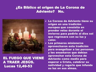 ¿Es Bíblico el origen de La Corona de
Adviento? No.
 La Corona de Adviento tiene su
origen en una tradición
europea que consistía en
prender velas durante el
invierno para pedirle al dios sol
que regresara con su luz y
calor.
 Los primeros misioneros
aprovecharon esta tradición
para evangelizar a las personas
y les enseñaron que debían
aprovechar esta Corona de
Adviento como medio para
esperar a Cristo, celebrar su
natividad y rogarle que infunda
su luz en sus almas.
EL FUEGO QUE VIENE
A TRAER JESÚS.
Lucas 12,49-53
 