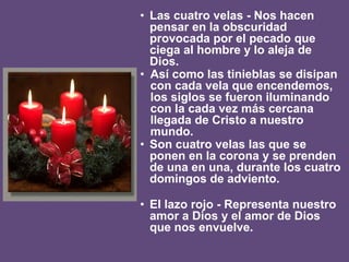 • Las cuatro velas - Nos hacen
pensar en la obscuridad
provocada por el pecado que
ciega al hombre y lo aleja de
Dios.
• Así como las tinieblas se disipan
con cada vela que encendemos,
los siglos se fueron iluminando
con la cada vez más cercana
llegada de Cristo a nuestro
mundo.
• Son cuatro velas las que se
ponen en la corona y se prenden
de una en una, durante los cuatro
domingos de adviento.
• El lazo rojo - Representa nuestro
amor a Dios y el amor de Dios
que nos envuelve.
 